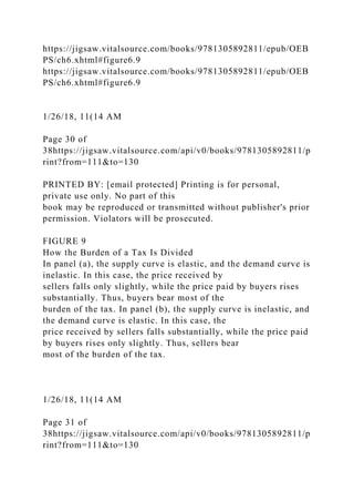 https://jigsaw.vitalsource.com/books/9781305892811/epub/OEB
PS/ch6.xhtml#figure6.9
https://jigsaw.vitalsource.com/books/9781305892811/epub/OEB
PS/ch6.xhtml#figure6.9
1/26/18, 11(14 AM
Page 30 of
38https://jigsaw.vitalsource.com/api/v0/books/9781305892811/p
rint?from=111&to=130
PRINTED BY: [email protected] Printing is for personal,
private use only. No part of this
book may be reproduced or transmitted without publisher's prior
permission. Violators will be prosecuted.
FIGURE 9
How the Burden of a Tax Is Divided
In panel (a), the supply curve is elastic, and the demand curve is
inelastic. In this case, the price received by
sellers falls only slightly, while the price paid by buyers rises
substantially. Thus, buyers bear most of the
burden of the tax. In panel (b), the supply curve is inelastic, and
the demand curve is elastic. In this case, the
price received by sellers falls substantially, while the price paid
by buyers rises only slightly. Thus, sellers bear
most of the burden of the tax.
1/26/18, 11(14 AM
Page 31 of
38https://jigsaw.vitalsource.com/api/v0/books/9781305892811/p
rint?from=111&to=130
 