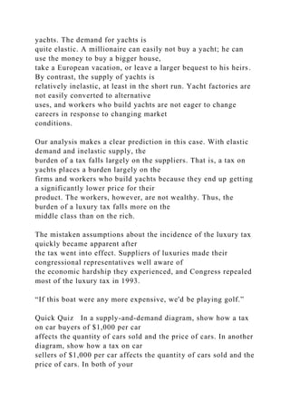 yachts. The demand for yachts is
quite elastic. A millionaire can easily not buy a yacht; he can
use the money to buy a bigger house,
take a European vacation, or leave a larger bequest to his heirs.
By contrast, the supply of yachts is
relatively inelastic, at least in the short run. Yacht factories are
not easily converted to alternative
uses, and workers who build yachts are not eager to change
careers in response to changing market
conditions.
Our analysis makes a clear prediction in this case. With elastic
demand and inelastic supply, the
burden of a tax falls largely on the suppliers. That is, a tax on
yachts places a burden largely on the
firms and workers who build yachts because they end up getting
a significantly lower price for their
product. The workers, however, are not wealthy. Thus, the
burden of a luxury tax falls more on the
middle class than on the rich.
The mistaken assumptions about the incidence of the luxury tax
quickly became apparent after
the tax went into effect. Suppliers of luxuries made their
congressional representatives well aware of
the economic hardship they experienced, and Congress repealed
most of the luxury tax in 1993.
“If this boat were any more expensive, we'd be playing golf.”
Quick Quiz In a supply-and-demand diagram, show how a tax
on car buyers of $1,000 per car
affects the quantity of cars sold and the price of cars. In another
diagram, show how a tax on car
sellers of $1,000 per car affects the quantity of cars sold and the
price of cars. In both of your
 
