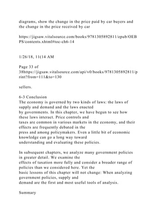 diagrams, show the change in the price paid by car buyers and
the change in the price received by car
https://jigsaw.vitalsource.com/books/9781305892811/epub/OEB
PS/contents.xhtml#toc-ch6-14
1/26/18, 11(14 AM
Page 33 of
38https://jigsaw.vitalsource.com/api/v0/books/9781305892811/p
rint?from=111&to=130
sellers.
6-3 Conclusion
The economy is governed by two kinds of laws: the laws of
supply and demand and the laws enacted
by governments. In this chapter, we have begun to see how
these laws interact. Price controls and
taxes are common in various markets in the economy, and their
effects are frequently debated in the
press and among policymakers. Even a little bit of economic
knowledge can go a long way toward
understanding and evaluating these policies.
In subsequent chapters, we analyze many government policies
in greater detail. We examine the
effects of taxation more fully and consider a broader range of
policies than we considered here. Yet the
basic lessons of this chapter will not change: When analyzing
government policies, supply and
demand are the first and most useful tools of analysis.
Summary
 