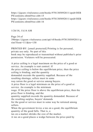 https://jigsaw.vitalsource.com/books/9781305892811/epub/OEB
PS/contents.xhtml#toc-ch6-15
https://jigsaw.vitalsource.com/books/9781305892811/epub/OEB
PS/contents.xhtml#toc-ch6-16
1/26/18, 11(14 AM
Page 34 of
38https://jigsaw.vitalsource.com/api/v0/books/9781305892811/p
rint?from=111&to=130
PRINTED BY: [email protected] Printing is for personal,
private use only. No part of this
book may be reproduced or transmitted without publisher's prior
permission. Violators will be prosecuted.
A price ceiling is a legal maximum on the price of a good or
service. An example is rent control. If
the price ceiling is below the equilibrium price, then the price
ceiling is binding, and the quantity
demanded exceeds the quantity supplied. Because of the
resulting shortage, sellers must in some
way ration the good or service among buyers.
A price floor is a legal minimum on the price of a good or
service. An example is the minimum
wage. If the price floor is above the equilibrium price, then the
price floor is binding, and the
quantity supplied exceeds the quantity demanded. Because of
the resulting surplus, buyers' demands
for the good or service must in some way be rationed among
sellers.
When the government levies a tax on a good, the equilibrium
quantity of the good falls. That is, a
tax on a market shrinks the size of the market.
A tax on a good places a wedge between the price paid by
 