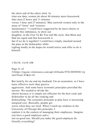the short end of the chore stick. In
time-use data, women do about 44 minutes more housework
than men (2 hours and 11 minutes
versus 1 hour and 27 minutes). Men outwork women only in the
areas of “lawn” and “exterior
maintenance.” I could have suggested he do more chores to
rectify this imbalance, to show our
daughter, in the Free To Be You and Me style, that Mom and
Dad are equal and that housework is
fun if we do it together! I could have simply smashed around
the pans in the dishwasher while
sighing loudly in the hopes he would notice and offer to do it
himself.
1/26/18, 11(10 AM
Page 21 of
31https://jigsaw.vitalsource.com/api/v0/books/9781305892811/p
rint?from=47&to=61
But luckily for me and my husband, I'm an economist, so I have
more effective tools than passive
aggression. And some basic economic principles provided the
answer. We needed to divide the
chores because it is simply not efficient for the best cook and
dishwasher to do all the cooking and
dishwashing. The economic principle at play here is increasing
marginal cost. Basically, people get
worse when they are tired. When I teach my students at the
University of Chicago this principle, I
explain it in the context of managing their employees. Imagine
you have a good employee and a
not-so-good one. Should you make the good employee do
literally everything?
 