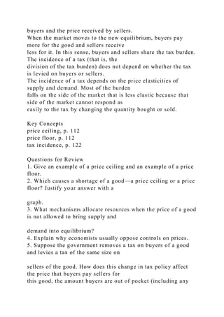 buyers and the price received by sellers.
When the market moves to the new equilibrium, buyers pay
more for the good and sellers receive
less for it. In this sense, buyers and sellers share the tax burden.
The incidence of a tax (that is, the
division of the tax burden) does not depend on whether the tax
is levied on buyers or sellers.
The incidence of a tax depends on the price elasticities of
supply and demand. Most of the burden
falls on the side of the market that is less elastic because that
side of the market cannot respond as
easily to the tax by changing the quantity bought or sold.
Key Concepts
price ceiling, p. 112
price floor, p. 112
tax incidence, p. 122
Questions for Review
1. Give an example of a price ceiling and an example of a price
floor.
2. Which causes a shortage of a good—a price ceiling or a price
floor? Justify your answer with a
graph.
3. What mechanisms allocate resources when the price of a good
is not allowed to bring supply and
demand into equilibrium?
4. Explain why economists usually oppose controls on prices.
5. Suppose the government removes a tax on buyers of a good
and levies a tax of the same size on
sellers of the good. How does this change in tax policy affect
the price that buyers pay sellers for
this good, the amount buyers are out of pocket (including any
 