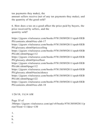tax payments they make), the
amount sellers receive (net of any tax payments they make), and
the quantity of the good sold?
6. How does a tax on a good affect the price paid by buyers, the
price received by sellers, and the
quantity sold?
https://jigsaw.vitalsource.com/books/9781305892811/epub/OEB
PS/contents.xhtml#toc-ch6-17
https://jigsaw.vitalsource.com/books/9781305892811/epub/OEB
PS/glossary.xhtml#priceceiling
https://jigsaw.vitalsource.com/books/9781305892811/epub/OEB
PS/ch6.xhtml#page112
https://jigsaw.vitalsource.com/books/9781305892811/epub/OEB
PS/glossary.xhtml#pricefloor
https://jigsaw.vitalsource.com/books/9781305892811/epub/OEB
PS/ch6.xhtml#page112
https://jigsaw.vitalsource.com/books/9781305892811/epub/OEB
PS/glossary.xhtml#taxincidence
https://jigsaw.vitalsource.com/books/9781305892811/epub/OEB
PS/ch6.xhtml#page122
https://jigsaw.vitalsource.com/books/9781305892811/epub/OEB
PS/contents.xhtml#toc-ch6-18
1/26/18, 11(14 AM
Page 35 of
38https://jigsaw.vitalsource.com/api/v0/books/9781305892811/p
rint?from=111&to=130
1.
a.
b.
c.
 