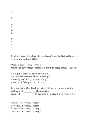 d.
2.
a.
b.
c.
d.
3.
a.
b.
c.
d.
7. What determines how the burden of a tax is divided between
buyers and sellers? Why?
Quick Check Multiple Choice
When the government imposes a binding price floor, it causes
the supply curve to shift to the left.
the demand curve to shift to the right.
a shortage of the good to develop.
a surplus of the good to develop.
In a market with a binding price ceiling, an increase in the
ceiling will _________ the quantity
supplied, _________ the quantity demanded, and reduce the
_________.
increase, decrease, surplus
decrease, increase, surplus
increase, decrease, shortage
decrease, increase, shortage
 