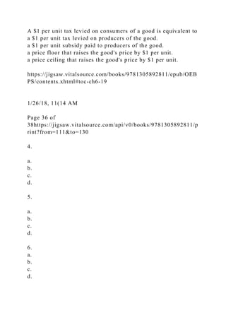 A $1 per unit tax levied on consumers of a good is equivalent to
a $1 per unit tax levied on producers of the good.
a $1 per unit subsidy paid to producers of the good.
a price floor that raises the good's price by $1 per unit.
a price ceiling that raises the good's price by $1 per unit.
https://jigsaw.vitalsource.com/books/9781305892811/epub/OEB
PS/contents.xhtml#toc-ch6-19
1/26/18, 11(14 AM
Page 36 of
38https://jigsaw.vitalsource.com/api/v0/books/9781305892811/p
rint?from=111&to=130
4.
a.
b.
c.
d.
5.
a.
b.
c.
d.
6.
a.
b.
c.
d.
 