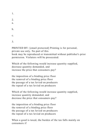 1.
2.
a.
b.
c.
3.
PRINTED BY: [email protected] Printing is for personal,
private use only. No part of this
book may be reproduced or transmitted without publisher's prior
permission. Violators will be prosecuted.
Which of the following would increase quantity supplied,
decrease quantity demanded, and
increase the price that consumers pay?
the imposition of a binding price floor
the removal of a binding price floor
the passage of a tax levied on producers
the repeal of a tax levied on producers
Which of the following would increase quantity supplied,
increase quantity demanded, and
decrease the price that consumers pay?
the imposition of a binding price floor
the removal of a binding price floor
the passage of a tax levied on producers
the repeal of a tax levied on producers
When a good is taxed, the burden of the tax falls mainly on
consumers if
 