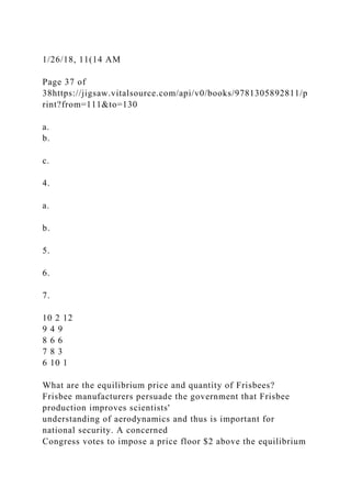 1/26/18, 11(14 AM
Page 37 of
38https://jigsaw.vitalsource.com/api/v0/books/9781305892811/p
rint?from=111&to=130
a.
b.
c.
4.
a.
b.
5.
6.
7.
10 2 12
9 4 9
8 6 6
7 8 3
6 10 1
What are the equilibrium price and quantity of Frisbees?
Frisbee manufacturers persuade the government that Frisbee
production improves scientists'
understanding of aerodynamics and thus is important for
national security. A concerned
Congress votes to impose a price floor $2 above the equilibrium
 