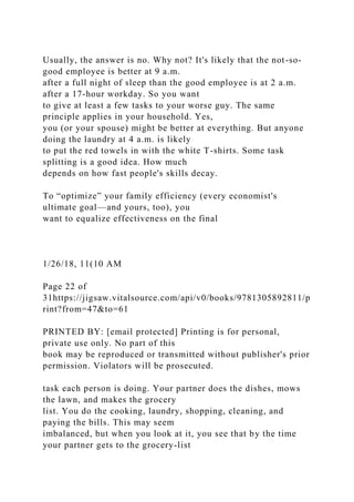 Usually, the answer is no. Why not? It's likely that the not-so-
good employee is better at 9 a.m.
after a full night of sleep than the good employee is at 2 a.m.
after a 17-hour workday. So you want
to give at least a few tasks to your worse guy. The same
principle applies in your household. Yes,
you (or your spouse) might be better at everything. But anyone
doing the laundry at 4 a.m. is likely
to put the red towels in with the white T-shirts. Some task
splitting is a good idea. How much
depends on how fast people's skills decay.
To “optimize” your family efficiency (every economist's
ultimate goal—and yours, too), you
want to equalize effectiveness on the final
1/26/18, 11(10 AM
Page 22 of
31https://jigsaw.vitalsource.com/api/v0/books/9781305892811/p
rint?from=47&to=61
PRINTED BY: [email protected] Printing is for personal,
private use only. No part of this
book may be reproduced or transmitted without publisher's prior
permission. Violators will be prosecuted.
task each person is doing. Your partner does the dishes, mows
the lawn, and makes the grocery
list. You do the cooking, laundry, shopping, cleaning, and
paying the bills. This may seem
imbalanced, but when you look at it, you see that by the time
your partner gets to the grocery-list
 