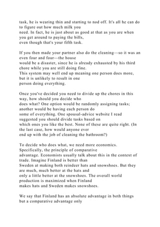 task, he is wearing thin and starting to nod off. It's all he can do
to figure out how much milk you
need. In fact, he is just about as good at that as you are when
you get around to paying the bills,
even though that's your fifth task.
If you then made your partner also do the cleaning—so it was an
even four and four—the house
would be a disaster, since he is already exhausted by his third
chore while you are still doing fine.
This system may well end up meaning one person does more,
but it is unlikely to result in one
person doing everything.
Once you've decided you need to divide up the chores in this
way, how should you decide who
does what? One option would be randomly assigning tasks;
another would be having each person do
some of everything. One spousal-advice website I read
suggested you should divide tasks based on
which ones you like the best. None of these are quite right. (In
the last case, how would anyone ever
end up with the job of cleaning the bathroom?)
To decide who does what, we need more economics.
Specifically, the principle of comparative
advantage. Economists usually talk about this in the context of
trade. Imagine Finland is better than
Sweden at making both reindeer hats and snowshoes. But they
are much, much better at the hats and
only a little better at the snowshoes. The overall world
production is maximized when Finland
makes hats and Sweden makes snowshoes.
We say that Finland has an absolute advantage in both things
but a comparative advantage only
 