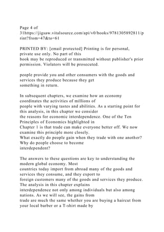 Page 4 of
31https://jigsaw.vitalsource.com/api/v0/books/9781305892811/p
rint?from=47&to=61
PRINTED BY: [email protected] Printing is for personal,
private use only. No part of this
book may be reproduced or transmitted without publisher's prior
permission. Violators will be prosecuted.
people provide you and other consumers with the goods and
services they produce because they get
something in return.
In subsequent chapters, we examine how an economy
coordinates the activities of millions of
people with varying tastes and abilities. As a starting point for
this analysis, in this chapter we consider
the reasons for economic interdependence. One of the Ten
Principles of Economics highlighted in
Chapter 1 is that trade can make everyone better off. We now
examine this principle more closely.
What exactly do people gain when they trade with one another?
Why do people choose to become
interdependent?
The answers to these questions are key to understanding the
modern global economy. Most
countries today import from abroad many of the goods and
services they consume, and they export to
foreign customers many of the goods and services they produce.
The analysis in this chapter explains
interdependence not only among individuals but also among
nations. As we will see, the gains from
trade are much the same whether you are buying a haircut from
your local barber or a T-shirt made by
 