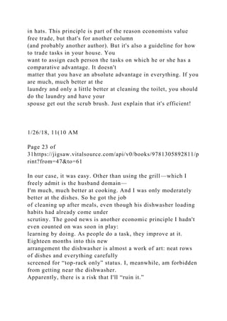 in hats. This principle is part of the reason economists value
free trade, but that's for another column
(and probably another author). But it's also a guideline for how
to trade tasks in your house. You
want to assign each person the tasks on which he or she has a
comparative advantage. It doesn't
matter that you have an absolute advantage in everything. If you
are much, much better at the
laundry and only a little better at cleaning the toilet, you should
do the laundry and have your
spouse get out the scrub brush. Just explain that it's efficient!
1/26/18, 11(10 AM
Page 23 of
31https://jigsaw.vitalsource.com/api/v0/books/9781305892811/p
rint?from=47&to=61
In our case, it was easy. Other than using the grill—which I
freely admit is the husband domain—
I'm much, much better at cooking. And I was only moderately
better at the dishes. So he got the job
of cleaning up after meals, even though his dishwasher loading
habits had already come under
scrutiny. The good news is another economic principle I hadn't
even counted on was soon in play:
learning by doing. As people do a task, they improve at it.
Eighteen months into this new
arrangement the dishwasher is almost a work of art: neat rows
of dishes and everything carefully
screened for “top-rack only” status. I, meanwhile, am forbidden
from getting near the dishwasher.
Apparently, there is a risk that I'll “ruin it.”
 