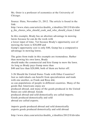 Ms. Oster is a professor of economics at the University of
Chicago.
Source: Slate, November 21, 2012. The article is found in the
link:
http://www.slate.com/articles/double_x/doublex/2012/ll/dividin
g_the_chores_who_should_cook_and_who_should_clean.2.html
In this example, Brady has an absolute advantage in mowing
lawns because he can do the work with
a lower input of time. Yet because Brady's opportunity cost of
mowing the lawn is $20,000 and
Gump's opportunity cost is only $40, Gump has a comparative
advantage in mowing lawns.
The gains from trade in this example are tremendous. Rather
than mowing his own lawn, Brady
should make the commercial and hire Gump to mow the lawn.
As long as Brady pays Gump more than
$40 and less than $20,000, both of them are better off.
3-3b Should the United States Trade with Other Countries?
Just as individuals can benefit from specialization and trade
with one another, as Frank and Rose did,
so can populations of people in different countries. Many of the
goods that Americans enjoy are
produced abroad, and many of the goods produced in the United
States are sold abroad. Goods
produced abroad and sold domestically are called imports.
Goods produced domestically and sold
abroad are called exports.
imports goods produced abroad and sold domestically
exports goods produced domestically and sold abroad
http://www.slate.com/articles/double_x/doublex/2012/ll/dividin
 