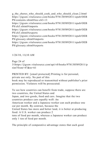 g_the_chores_who_should_cook_and_who_should_clean.2.html
https://jigsaw.vitalsource.com/books/9781305892811/epub/OEB
PS/contents.xhtml#toc-ch3-13
https://jigsaw.vitalsource.com/books/9781305892811/epub/OEB
PS/ch3.xhtml#imports
https://jigsaw.vitalsource.com/books/9781305892811/epub/OEB
PS/ch3.xhtml#exports
https://jigsaw.vitalsource.com/books/9781305892811/epub/OEB
PS/glossary.xhtml#imports
https://jigsaw.vitalsource.com/books/9781305892811/epub/OEB
PS/glossary.xhtml#exports
1/26/18, 11(10 AM
Page 24 of
31https://jigsaw.vitalsource.com/api/v0/books/9781305892811/p
rint?from=47&to=61
PRINTED BY: [email protected] Printing is for personal,
private use only. No part of this
book may be reproduced or transmitted without publisher's prior
permission. Violators will be prosecuted.
To see how countries can benefit from trade, suppose there are
two countries, the United States and
Japan, and two goods, food and cars. Imagine that the two
countries produce cars equally well: An
American worker and a Japanese worker can each produce one
car per month. By contrast, because the
United States has more and better land, it is better at producing
food: A U.S. worker can produce 2
tons of food per month, whereas a Japanese worker can produce
only 1 ton of food per month.
The principle of comparative advantage states that each good
 