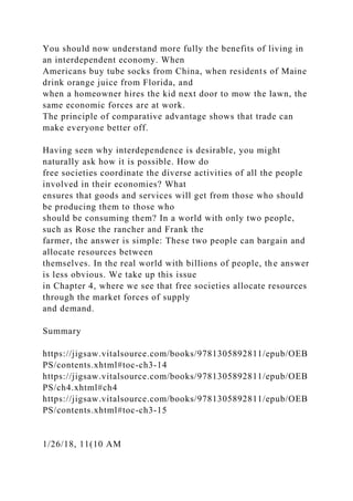 You should now understand more fully the benefits of living in
an interdependent economy. When
Americans buy tube socks from China, when residents of Maine
drink orange juice from Florida, and
when a homeowner hires the kid next door to mow the lawn, the
same economic forces are at work.
The principle of comparative advantage shows that trade can
make everyone better off.
Having seen why interdependence is desirable, you might
naturally ask how it is possible. How do
free societies coordinate the diverse activities of all the people
involved in their economies? What
ensures that goods and services will get from those who should
be producing them to those who
should be consuming them? In a world with only two people,
such as Rose the rancher and Frank the
farmer, the answer is simple: These two people can bargain and
allocate resources between
themselves. In the real world with billions of people, the answer
is less obvious. We take up this issue
in Chapter 4, where we see that free societies allocate resources
through the market forces of supply
and demand.
Summary
https://jigsaw.vitalsource.com/books/9781305892811/epub/OEB
PS/contents.xhtml#toc-ch3-14
https://jigsaw.vitalsource.com/books/9781305892811/epub/OEB
PS/ch4.xhtml#ch4
https://jigsaw.vitalsource.com/books/9781305892811/epub/OEB
PS/contents.xhtml#toc-ch3-15
1/26/18, 11(10 AM
 