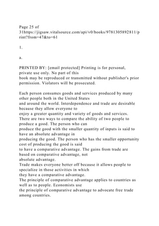 Page 25 of
31https://jigsaw.vitalsource.com/api/v0/books/9781305892811/p
rint?from=47&to=61
1.
a.
PRINTED BY: [email protected] Printing is for personal,
private use only. No part of this
book may be reproduced or transmitted without publisher's prior
permission. Violators will be prosecuted.
Each person consumes goods and services produced by many
other people both in the United States
and around the world. Interdependence and trade are desirable
because they allow everyone to
enjoy a greater quantity and variety of goods and services.
There are two ways to compare the ability of two people to
produce a good. The person who can
produce the good with the smaller quantity of inputs is said to
have an absolute advantage in
producing the good. The person who has the smaller opportunity
cost of producing the good is said
to have a comparative advantage. The gains from trade are
based on comparative advantage, not
absolute advantage.
Trade makes everyone better off because it allows people to
specialize in those activities in which
they have a comparative advantage.
The principle of comparative advantage applies to countries as
well as to people. Economists use
the principle of comparative advantage to advocate free trade
among countries.
 