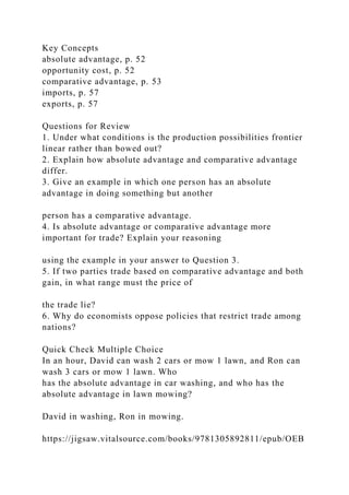 Key Concepts
absolute advantage, p. 52
opportunity cost, p. 52
comparative advantage, p. 53
imports, p. 57
exports, p. 57
Questions for Review
1. Under what conditions is the production possibilities frontier
linear rather than bowed out?
2. Explain how absolute advantage and comparative advantage
differ.
3. Give an example in which one person has an absolute
advantage in doing something but another
person has a comparative advantage.
4. Is absolute advantage or comparative advantage more
important for trade? Explain your reasoning
using the example in your answer to Question 3.
5. If two parties trade based on comparative advantage and both
gain, in what range must the price of
the trade lie?
6. Why do economists oppose policies that restrict trade among
nations?
Quick Check Multiple Choice
In an hour, David can wash 2 cars or mow 1 lawn, and Ron can
wash 3 cars or mow 1 lawn. Who
has the absolute advantage in car washing, and who has the
absolute advantage in lawn mowing?
David in washing, Ron in mowing.
https://jigsaw.vitalsource.com/books/9781305892811/epub/OEB
 