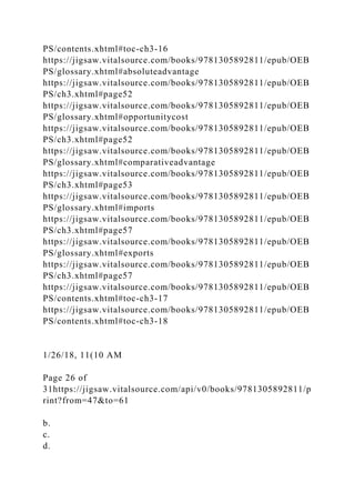 PS/contents.xhtml#toc-ch3-16
https://jigsaw.vitalsource.com/books/9781305892811/epub/OEB
PS/glossary.xhtml#absoluteadvantage
https://jigsaw.vitalsource.com/books/9781305892811/epub/OEB
PS/ch3.xhtml#page52
https://jigsaw.vitalsource.com/books/9781305892811/epub/OEB
PS/glossary.xhtml#opportunitycost
https://jigsaw.vitalsource.com/books/9781305892811/epub/OEB
PS/ch3.xhtml#page52
https://jigsaw.vitalsource.com/books/9781305892811/epub/OEB
PS/glossary.xhtml#comparativeadvantage
https://jigsaw.vitalsource.com/books/9781305892811/epub/OEB
PS/ch3.xhtml#page53
https://jigsaw.vitalsource.com/books/9781305892811/epub/OEB
PS/glossary.xhtml#imports
https://jigsaw.vitalsource.com/books/9781305892811/epub/OEB
PS/ch3.xhtml#page57
https://jigsaw.vitalsource.com/books/9781305892811/epub/OEB
PS/glossary.xhtml#exports
https://jigsaw.vitalsource.com/books/9781305892811/epub/OEB
PS/ch3.xhtml#page57
https://jigsaw.vitalsource.com/books/9781305892811/epub/OEB
PS/contents.xhtml#toc-ch3-17
https://jigsaw.vitalsource.com/books/9781305892811/epub/OEB
PS/contents.xhtml#toc-ch3-18
1/26/18, 11(10 AM
Page 26 of
31https://jigsaw.vitalsource.com/api/v0/books/9781305892811/p
rint?from=47&to=61
b.
c.
d.
 