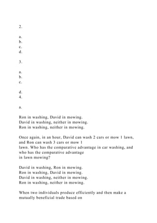 2.
a.
b.
c.
d.
3.
a.
b.
c.
d.
4.
a.
Ron in washing, David in mowing.
David in washing, neither in mowing.
Ron in washing, neither in mowing.
Once again, in an hour, David can wash 2 cars or mow 1 lawn,
and Ron can wash 3 cars or mow 1
lawn. Who has the comparative advantage in car washing, and
who has the comparative advantage
in lawn mowing?
David in washing, Ron in mowing.
Ron in washing, David in mowing.
David in washing, neither in mowing.
Ron in washing, neither in mowing.
When two individuals produce efficiently and then make a
mutually beneficial trade based on
 