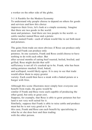 a worker on the other side of the globe.
3-1 A Parable for the Modern Economy
To understand why people choose to depend on others for goods
and services and how this choice
improves their lives, let's look at a simple economy. Imagine
that there are two goods in the world:
meat and potatoes. And there are two people in the world—a
cattle rancher named Rose and a potato
farmer named Frank—each of whom would like to eat both meat
and potatoes.
The gains from trade are most obvious if Rose can produce only
meat and Frank can produce only
potatoes. In one scenario, Frank and Rose could choose to have
nothing to do with each other. But
after several months of eating beef roasted, boiled, broiled, and
grilled, Rose might decide that self-
sufficiency is not all it's cracked up to be. Frank, who has been
eating potatoes mashed, fried, baked,
and scalloped, would likely agree. It is easy to see that trade
would allow them to enjoy greater
variety: Each could then have a steak with a baked potato or a
burger with fries.
Although this scene illustrates most simply how everyone can
benefit from trade, the gains would be
similar if Frank and Rose were each capable of producing the
other good, but only at great cost.
Suppose, for example, that Rose is able to grow potatoes but her
land is not very well suited for it.
Similarly, suppose that Frank is able to raise cattle and produce
meat but he is not very good at it. In
this case, Frank and Rose can each benefit by specializing in
what he or she does best and then trading
with the other person.
 