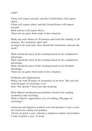 trade?
China will export aircraft, and the United States will export
shirts.
China will export shirts, and the United States will export
aircraft.
Both nations will export shirts.
There are no gains from trade in this situation.
Mark can cook dinner in 30 minutes and wash the laundry in 20
minutes. His roommate takes half
as long to do each task. How should the roommates allocate the
work?
Mark should do more of the cooking based on his comparative
advantage.
Mark should do more of the washing based on his comparative
advantage.
Mark should do more of the washing based on his absolute
advantage.
There are no gains from trade in this situation.
Problems and Applications
Maria can read 20 pages of economics in an hour. She can also
read 50 pages of sociology in an
hour. She spends 5 hours per day studying.
Draw Maria's production possibilities frontier for reading
economics and sociology.
What is Maria's opportunity cost of reading 100 pages of
sociology?
American and Japanese workers can each produce 4 cars a year.
An American worker can produce
10 tons of grain a year, whereas a Japanese worker can produce
5 tons of grain a year. To keep
 