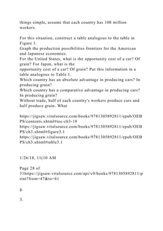 things simple, assume that each country has 100 million
workers.
For this situation, construct a table analogous to the table in
Figure 1.
Graph the production possibilities frontiers for the American
and Japanese economies.
For the United States, what is the opportunity cost of a car? Of
grain? For Japan, what is the
opportunity cost of a car? Of grain? Put this information in a
table analogous to Table 1.
Which country has an absolute advantage in producing cars? In
producing grain?
Which country has a comparative advantage in producing cars?
In producing grain?
Without trade, half of each country's workers produce cars and
half produce grain. What
https://jigsaw.vitalsource.com/books/9781305892811/epub/OEB
PS/contents.xhtml#toc-ch3-19
https://jigsaw.vitalsource.com/books/9781305892811/epub/OEB
PS/ch3.xhtml#figure3.1
https://jigsaw.vitalsource.com/books/9781305892811/epub/OEB
PS/ch3.xhtml#table3.1
1/26/18, 11(10 AM
Page 28 of
31https://jigsaw.vitalsource.com/api/v0/books/9781305892811/p
rint?from=47&to=61
g.
3.
 