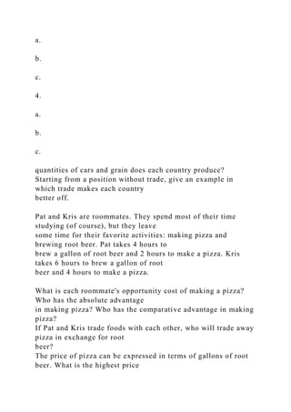a.
b.
c.
4.
a.
b.
c.
quantities of cars and grain does each country produce?
Starting from a position without trade, give an example in
which trade makes each country
better off.
Pat and Kris are roommates. They spend most of their time
studying (of course), but they leave
some time for their favorite activities: making pizza and
brewing root beer. Pat takes 4 hours to
brew a gallon of root beer and 2 hours to make a pizza. Kris
takes 6 hours to brew a gallon of root
beer and 4 hours to make a pizza.
What is each roommate's opportunity cost of making a pizza?
Who has the absolute advantage
in making pizza? Who has the comparative advantage in making
pizza?
If Pat and Kris trade foods with each other, who will trade away
pizza in exchange for root
beer?
The price of pizza can be expressed in terms of gallons of root
beer. What is the highest price
 