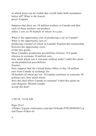 at which pizza can be traded that would make both roommates
better off? What is the lowest
price? Explain.
Suppose that there are 10 million workers in Canada and that
each of these workers can produce
either 2 cars or 30 bushels of wheat in a year.
What is the opportunity cost of producing a car in Canada?
What is the opportunity cost of
producing a bushel of wheat in Canada? Explain the relationship
between the opportunity costs
of the two goods.
Draw Canada's production possibilities frontier. If Canada
chooses to consume 10 million cars,
how much wheat can it consume without trade? Label this point
on the production possibilities
frontier.
Now suppose that the United States offers to buy 10 million
cars from Canada in exchange for
20 bushels of wheat per car. If Canada continues to consume 10
million cars, how much wheat
does this deal allow Canada to consume? Label this point on
your diagram. Should Canada
accept the deal?
1/26/18, 11(10 AM
Page 29 of
31https://jigsaw.vitalsource.com/api/v0/books/9781305892811/p
rint?from=47&to=61
5.
 