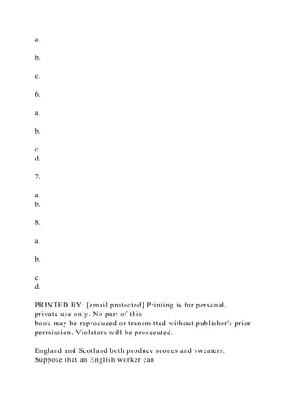 a.
b.
c.
6.
a.
b.
c.
d.
7.
a.
b.
8.
a.
b.
c.
d.
PRINTED BY: [email protected] Printing is for personal,
private use only. No part of this
book may be reproduced or transmitted without publisher's prior
permission. Violators will be prosecuted.
England and Scotland both produce scones and sweaters.
Suppose that an English worker can
 