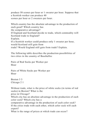 produce 50 scones per hour or 1 sweater per hour. Suppose that
a Scottish worker can produce 40
scones per hour or 2 sweaters per hour.
Which country has the absolute advantage in the production of
each good? Which country has
the comparative advantage?
If England and Scotland decide to trade, which commodity will
Scotland trade to England?
Explain.
If a Scottish worker could produce only 1 sweater per hour,
would Scotland still gain from
trade? Would England still gain from trade? Explain.
The following table describes the production possibilities of
two cities in the country of Baseballia:
Pairs of Red Socks per Worker per
Hour
Pairs of White Socks per Worker per
Hour
Boston 3 3
Chicago 2 1
Without trade, what is the price of white socks (in terms of red
socks) in Boston? What is the
price in Chicago?
Which city has an absolute advantage in the production of each
color sock? Which city has a
comparative advantage in the production of each color sock?
If the cities trade with each other, which color sock will each
export?
What is the range of prices at which trade can occur?
 
