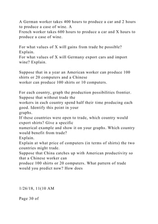 A German worker takes 400 hours to produce a car and 2 hours
to produce a case of wine. A
French worker takes 600 hours to produce a car and X hours to
produce a case of wine.
For what values of X will gains from trade be possible?
Explain.
For what values of X will Germany export cars and import
wine? Explain.
Suppose that in a year an American worker can produce 100
shirts or 20 computers and a Chinese
worker can produce 100 shirts or 10 computers.
For each country, graph the production possibilities frontier.
Suppose that without trade the
workers in each country spend half their time producing each
good. Identify this point in your
graphs.
If these countries were open to trade, which country would
export shirts? Give a specific
numerical example and show it on your graphs. Which country
would benefit from trade?
Explain.
Explain at what price of computers (in terms of shirts) the two
countries might trade.
Suppose that China catches up with American productivity so
that a Chinese worker can
produce 100 shirts or 20 computers. What pattern of trade
would you predict now? How does
1/26/18, 11(10 AM
Page 30 of
 