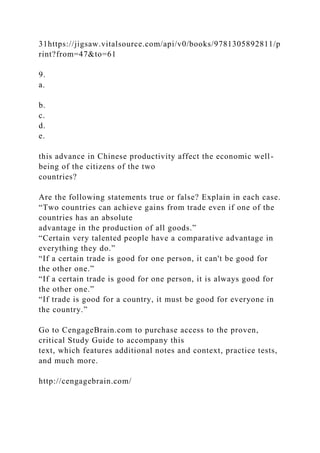 31https://jigsaw.vitalsource.com/api/v0/books/9781305892811/p
rint?from=47&to=61
9.
a.
b.
c.
d.
e.
this advance in Chinese productivity affect the economic well-
being of the citizens of the two
countries?
Are the following statements true or false? Explain in each case.
“Two countries can achieve gains from trade even if one of the
countries has an absolute
advantage in the production of all goods.”
“Certain very talented people have a comparative advantage in
everything they do.”
“If a certain trade is good for one person, it can't be good for
the other one.”
“If a certain trade is good for one person, it is always good for
the other one.”
“If trade is good for a country, it must be good for everyone in
the country.”
Go to CengageBrain.com to purchase access to the proven,
critical Study Guide to accompany this
text, which features additional notes and context, practice tests,
and much more.
http://cengagebrain.com/
 