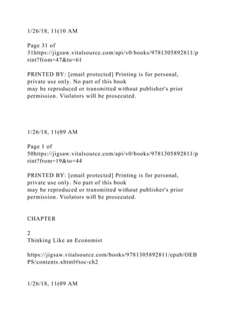 1/26/18, 11(10 AM
Page 31 of
31https://jigsaw.vitalsource.com/api/v0/books/9781305892811/p
rint?from=47&to=61
PRINTED BY: [email protected] Printing is for personal,
private use only. No part of this book
may be reproduced or transmitted without publisher's prior
permission. Violators will be prosecuted.
1/26/18, 11(09 AM
Page 1 of
50https://jigsaw.vitalsource.com/api/v0/books/9781305892811/p
rint?from=19&to=44
PRINTED BY: [email protected] Printing is for personal,
private use only. No part of this book
may be reproduced or transmitted without publisher's prior
permission. Violators will be prosecuted.
CHAPTER
2
Thinking Like an Economist
https://jigsaw.vitalsource.com/books/9781305892811/epub/OEB
PS/contents.xhtml#toc-ch2
1/26/18, 11(09 AM
 