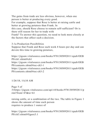 The gains from trade are less obvious, however, when one
person is better at producing every good.
For example, suppose that Rose is better at raising cattle and
better at growing potatoes than Frank. In
this case, should Rose choose to remain self-sufficient? Or is
there still reason for her to trade with
Frank? To answer this question, we need to look more closely at
the factors that affect such a decision.
3-1a Production Possibilities
Suppose that Frank and Rose each work 8 hours per day and can
devote this time to growing potatoes,
https://jigsaw.vitalsource.com/books/9781305892811/epub/OEB
PS/ch1.xhtml#ch1
https://jigsaw.vitalsource.com/books/9781305892811/epub/OEB
PS/contents.xhtml#toc-ch3-1
https://jigsaw.vitalsource.com/books/9781305892811/epub/OEB
PS/contents.xhtml#toc-ch3-2
1/26/18, 11(10 AM
Page 5 of
31https://jigsaw.vitalsource.com/api/v0/books/9781305892811/p
rint?from=47&to=61
raising cattle, or a combination of the two. The table in Figure 1
shows the amount of time each person
requires to produce 1 ounce of
https://jigsaw.vitalsource.com/books/9781305892811/epub/OEB
PS/ch3.xhtml#figure3.1
 