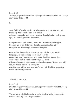 Page 2 of
50https://jigsaw.vitalsource.com/api/v0/books/9781305892811/p
rint?from=19&to=44
E
very field of study has its own language and its own way of
thinking. Mathematicians talk about
axioms, integrals, and vector spaces. Psychologists talk about
ego, id, and cognitive dissonance.
Lawyers talk about venue, torts, and promissory estoppel.
Economics is no different. Supply, demand, elasticity,
comparative advantage, consumer surplus,
deadweight loss—these terms are part of the economist's
language. In the coming chapters, you will
encounter many new terms and some familiar words that
economists use in specialized ways. At first,
this new language may seem needlessly arcane. But as you will
see, its value lies in its ability to
provide you with a new and useful way of thinking about the
world in which you live.
1/26/18, 11(09 AM
Page 3 of
50https://jigsaw.vitalsource.com/api/v0/books/9781305892811/p
rint?from=19&to=44
The purpose of this book is to help you learn the economist's
way of thinking. Just as you cannot
 