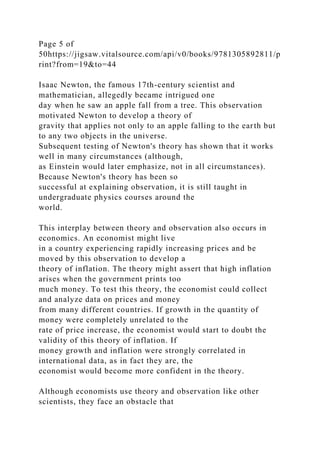 Page 5 of
50https://jigsaw.vitalsource.com/api/v0/books/9781305892811/p
rint?from=19&to=44
Isaac Newton, the famous 17th-century scientist and
mathematician, allegedly became intrigued one
day when he saw an apple fall from a tree. This observation
motivated Newton to develop a theory of
gravity that applies not only to an apple falling to the earth but
to any two objects in the universe.
Subsequent testing of Newton's theory has shown that it works
well in many circumstances (although,
as Einstein would later emphasize, not in all circumstances).
Because Newton's theory has been so
successful at explaining observation, it is still taught in
undergraduate physics courses around the
world.
This interplay between theory and observation also occurs in
economics. An economist might live
in a country experiencing rapidly increasing prices and be
moved by this observation to develop a
theory of inflation. The theory might assert that high inflation
arises when the government prints too
much money. To test this theory, the economist could collect
and analyze data on prices and money
from many different countries. If growth in the quantity of
money were completely unrelated to the
rate of price increase, the economist would start to doubt the
validity of this theory of inflation. If
money growth and inflation were strongly correlated in
international data, as in fact they are, the
economist would become more confident in the theory.
Although economists use theory and observation like other
scientists, they face an obstacle that
 