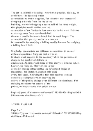 The art in scientific thinking—whether in physics, biology, or
economics—is deciding which
assumptions to make. Suppose, for instance, that instead of
dropping a marble from the top of the
building, we were dropping a beach ball of the same weight.
Our physicist would realize that the
assumption of no friction is less accurate in this case: Friction
exerts a greater force on a beach ball
than on a marble because a beach ball is much larger. The
assumption that gravity works in a vacuum
is reasonable for studying a falling marble but not for studying
a falling beach ball.
Similarly, economists use different assumptions to answer
different questions. Suppose that we want
to study what happens to the economy when the government
changes the number of dollars in
circulation. An important piece of this analysis, it turns out, is
how prices respond. Many prices in the
economy change infrequently; the newsstand prices of
magazines, for instance, change only once
every few years. Knowing this fact may lead us to make
different assumptions when studying the
effects of the policy change over different time horizons. For
studying the short-run effects of the
policy, we may assume that prices do not
https://jigsaw.vitalsource.com/books/9781305892811/epub/OEB
PS/contents.xhtml#toc-ch2-3
1/26/18, 11(09 AM
Page 7 of
50https://jigsaw.vitalsource.com/api/v0/books/9781305892811/p
rint?from=19&to=44
 