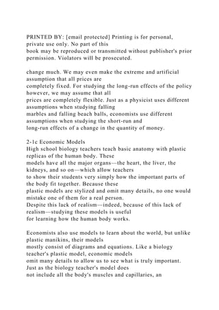 PRINTED BY: [email protected] Printing is for personal,
private use only. No part of this
book may be reproduced or transmitted without publisher's prior
permission. Violators will be prosecuted.
change much. We may even make the extreme and artificial
assumption that all prices are
completely fixed. For studying the long-run effects of the policy
however, we may assume that all
prices are completely flexible. Just as a physicist uses different
assumptions when studying falling
marbles and falling beach balls, economists use different
assumptions when studying the short-run and
long-run effects of a change in the quantity of money.
2-1c Economic Models
High school biology teachers teach basic anatomy with plastic
replicas of the human body. These
models have all the major organs—the heart, the liver, the
kidneys, and so on—which allow teachers
to show their students very simply how the important parts of
the body fit together. Because these
plastic models are stylized and omit many details, no one would
mistake one of them for a real person.
Despite this lack of realism—indeed, because of this lack of
realism—studying these models is useful
for learning how the human body works.
Economists also use models to learn about the world, but unlike
plastic manikins, their models
mostly consist of diagrams and equations. Like a biology
teacher's plastic model, economic models
omit many details to allow us to see what is truly important.
Just as the biology teacher's model does
not include all the body's muscles and capillaries, an
 