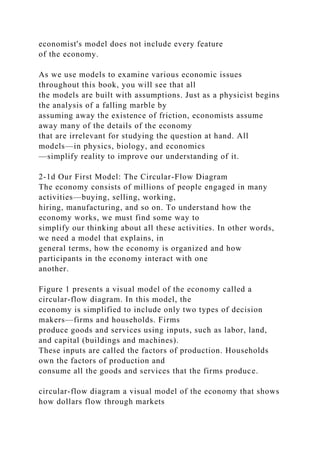 economist's model does not include every feature
of the economy.
As we use models to examine various economic issues
throughout this book, you will see that all
the models are built with assumptions. Just as a physicist begins
the analysis of a falling marble by
assuming away the existence of friction, economists assume
away many of the details of the economy
that are irrelevant for studying the question at hand. All
models—in physics, biology, and economics
—simplify reality to improve our understanding of it.
2-1d Our First Model: The Circular-Flow Diagram
The economy consists of millions of people engaged in many
activities—buying, selling, working,
hiring, manufacturing, and so on. To understand how the
economy works, we must find some way to
simplify our thinking about all these activities. In other words,
we need a model that explains, in
general terms, how the economy is organized and how
participants in the economy interact with one
another.
Figure 1 presents a visual model of the economy called a
circular-flow diagram. In this model, the
economy is simplified to include only two types of decision
makers—firms and households. Firms
produce goods and services using inputs, such as labor, land,
and capital (buildings and machines).
These inputs are called the factors of production. Households
own the factors of production and
consume all the goods and services that the firms produce.
circular-flow diagram a visual model of the economy that shows
how dollars flow through markets
 