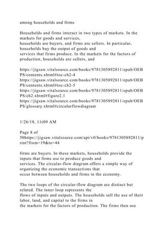 among households and firms
Households and firms interact in two types of markets. In the
markets for goods and services,
households are buyers, and firms are sellers. In particular,
households buy the output of goods and
services that firms produce. In the markets for the factors of
production, households are sellers, and
https://jigsaw.vitalsource.com/books/9781305892811/epub/OEB
PS/contents.xhtml#toc-ch2-4
https://jigsaw.vitalsource.com/books/9781305892811/epub/OEB
PS/contents.xhtml#toc-ch2-5
https://jigsaw.vitalsource.com/books/9781305892811/epub/OEB
PS/ch2.xhtml#figure2.1
https://jigsaw.vitalsource.com/books/9781305892811/epub/OEB
PS/glossary.xhtml#circularflowdiagram
1/26/18, 11(09 AM
Page 8 of
50https://jigsaw.vitalsource.com/api/v0/books/9781305892811/p
rint?from=19&to=44
firms are buyers. In these markets, households provide the
inputs that firms use to produce goods and
services. The circular-flow diagram offers a simple way of
organizing the economic transactions that
occur between households and firms in the economy.
The two loops of the circular-flow diagram are distinct but
related. The inner loop represents the
flows of inputs and outputs. The households sell the use of their
labor, land, and capital to the firms in
the markets for the factors of production. The firms then use
 