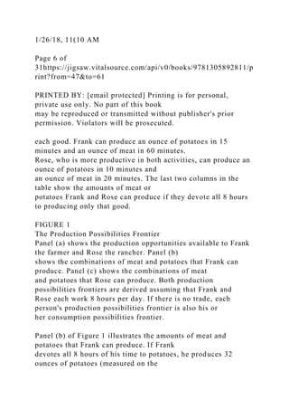 1/26/18, 11(10 AM
Page 6 of
31https://jigsaw.vitalsource.com/api/v0/books/9781305892811/p
rint?from=47&to=61
PRINTED BY: [email protected] Printing is for personal,
private use only. No part of this book
may be reproduced or transmitted without publisher's prior
permission. Violators will be prosecuted.
each good. Frank can produce an ounce of potatoes in 15
minutes and an ounce of meat in 60 minutes.
Rose, who is more productive in both activities, can produce an
ounce of potatoes in 10 minutes and
an ounce of meat in 20 minutes. The last two columns in the
table show the amounts of meat or
potatoes Frank and Rose can produce if they devote all 8 hours
to producing only that good.
FIGURE 1
The Production Possibilities Frontier
Panel (a) shows the production opportunities available to Frank
the farmer and Rose the rancher. Panel (b)
shows the combinations of meat and potatoes that Frank can
produce. Panel (c) shows the combinations of meat
and potatoes that Rose can produce. Both production
possibilities frontiers are derived assuming that Frank and
Rose each work 8 hours per day. If there is no trade, each
person's production possibilities frontier is also his or
her consumption possibilities frontier.
Panel (b) of Figure 1 illustrates the amounts of meat and
potatoes that Frank can produce. If Frank
devotes all 8 hours of his time to potatoes, he produces 32
ounces of potatoes (measured on the
 