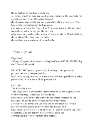 these factors to produce goods and
services, which in turn are sold to households in the markets for
goods and services. The outer loop of
the diagram represents the corresponding flow of dollars. The
households spend money to buy goods
and services from the firms. The firms use some of the revenue
from these sales to pay for the factors
of production, such as the wages of their workers. What's left is
the profit of the firm owners, who
themselves are members of households.
1/26/18, 11(09 AM
Page 9 of
50https://jigsaw.vitalsource.com/api/v0/books/9781305892811/p
rint?from=19&to=44
PRINTED BY: [email protected] Printing is for personal,
private use only. No part of this
book may be reproduced or transmitted without publisher's prior
permission. Violators will be prosecuted.
FIGURE 1
The Circular Flow
This diagram is a schematic representation of the organization
of the economy. Decisions are made by
households and firms. Households and firms interact in the
markets for goods and services (where households
are buyers and firms are sellers) and in the markets for the
factors of production (where firms are buyers and
households are sellers). The outer set of arrows shows the flow
of dollars, and the inner set of arrows shows the
corresponding flow of inputs and outputs.
 