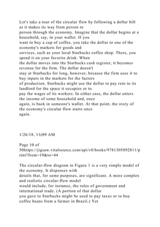 Let's take a tour of the circular flow by following a dollar bill
as it makes its way from person to
person through the economy. Imagine that the dollar begins at a
household, say, in your wallet. If you
want to buy a cup of coffee, you take the dollar to one of the
economy's markets for goods and
services, such as your local Starbucks coffee shop. There, you
spend it on your favorite drink. When
the dollar moves into the Starbucks cash register, it becomes
revenue for the firm. The dollar doesn't
stay at Starbucks for long, however, because the firm uses it to
buy inputs in the markets for the factors
of production. Starbucks might use the dollar to pay rent to its
landlord for the space it occupies or to
pay the wages of its workers. In either case, the dollar enters
the income of some household and, once
again, is back in someone's wallet. At that point, the story of
the economy's circular flow starts once
again.
1/26/18, 11(09 AM
Page 10 of
50https://jigsaw.vitalsource.com/api/v0/books/9781305892811/p
rint?from=19&to=44
The circular-flow diagram in Figure 1 is a very simple model of
the economy. It dispenses with
details that, for some purposes, are significant. A more complex
and realistic circular-flow model
would include, for instance, the roles of government and
international trade. (A portion of that dollar
you gave to Starbucks might be used to pay taxes or to buy
coffee beans from a farmer in Brazil.) Yet
 