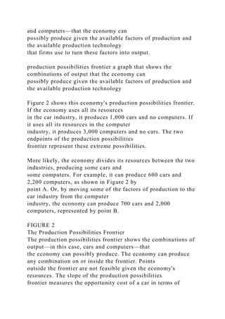 and computers—that the economy can
possibly produce given the available factors of production and
the available production technology
that firms use to turn these factors into output.
production possibilities frontier a graph that shows the
combinations of output that the economy can
possibly produce given the available factors of production and
the available production technology
Figure 2 shows this economy's production possibilities frontier.
If the economy uses all its resources
in the car industry, it produces 1,000 cars and no computers. If
it uses all its resources in the computer
industry, it produces 3,000 computers and no cars. The two
endpoints of the production possibilities
frontier represent these extreme possibilities.
More likely, the economy divides its resources between the two
industries, producing some cars and
some computers. For example, it can produce 600 cars and
2,200 computers, as shown in Figure 2 by
point A. Or, by moving some of the factors of production to the
car industry from the computer
industry, the economy can produce 700 cars and 2,000
computers, represented by point B.
FIGURE 2
The Production Possibilities Frontier
The production possibilities frontier shows the combinations of
output—in this case, cars and computers—that
the economy can possibly produce. The economy can produce
any combination on or inside the frontier. Points
outside the frontier are not feasible given the economy's
resources. The slope of the production possibilities
frontier measures the opportunity cost of a car in terms of
 