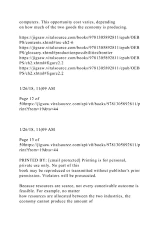 computers. This opportunity cost varies, depending
on how much of the two goods the economy is producing.
https://jigsaw.vitalsource.com/books/9781305892811/epub/OEB
PS/contents.xhtml#toc-ch2-6
https://jigsaw.vitalsource.com/books/9781305892811/epub/OEB
PS/glossary.xhtml#productionpossibilitiesfrontier
https://jigsaw.vitalsource.com/books/9781305892811/epub/OEB
PS/ch2.xhtml#figure2.2
https://jigsaw.vitalsource.com/books/9781305892811/epub/OEB
PS/ch2.xhtml#figure2.2
1/26/18, 11(09 AM
Page 12 of
50https://jigsaw.vitalsource.com/api/v0/books/9781305892811/p
rint?from=19&to=44
1/26/18, 11(09 AM
Page 13 of
50https://jigsaw.vitalsource.com/api/v0/books/9781305892811/p
rint?from=19&to=44
PRINTED BY: [email protected] Printing is for personal,
private use only. No part of this
book may be reproduced or transmitted without publisher's prior
permission. Violators will be prosecuted.
Because resources are scarce, not every conceivable outcome is
feasible. For example, no matter
how resources are allocated between the two industries, the
economy cannot produce the amount of
 