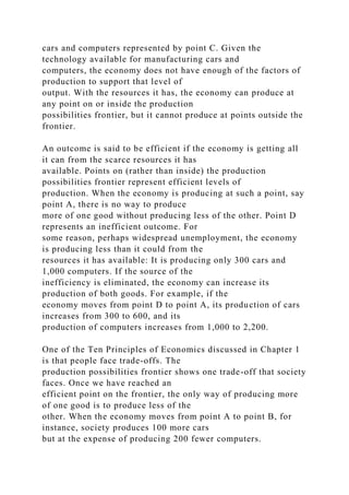 cars and computers represented by point C. Given the
technology available for manufacturing cars and
computers, the economy does not have enough of the factors of
production to support that level of
output. With the resources it has, the economy can produce at
any point on or inside the production
possibilities frontier, but it cannot produce at points outside the
frontier.
An outcome is said to be efficient if the economy is getting all
it can from the scarce resources it has
available. Points on (rather than inside) the production
possibilities frontier represent efficient levels of
production. When the economy is producing at such a point, say
point A, there is no way to produce
more of one good without producing less of the other. Point D
represents an inefficient outcome. For
some reason, perhaps widespread unemployment, the economy
is producing less than it could from the
resources it has available: It is producing only 300 cars and
1,000 computers. If the source of the
inefficiency is eliminated, the economy can increase its
production of both goods. For example, if the
economy moves from point D to point A, its production of cars
increases from 300 to 600, and its
production of computers increases from 1,000 to 2,200.
One of the Ten Principles of Economics discussed in Chapter 1
is that people face trade-offs. The
production possibilities frontier shows one trade-off that society
faces. Once we have reached an
efficient point on the frontier, the only way of producing more
of one good is to produce less of the
other. When the economy moves from point A to point B, for
instance, society produces 100 more cars
but at the expense of producing 200 fewer computers.
 