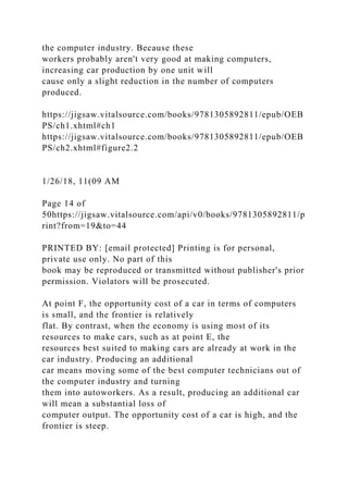 the computer industry. Because these
workers probably aren't very good at making computers,
increasing car production by one unit will
cause only a slight reduction in the number of computers
produced.
https://jigsaw.vitalsource.com/books/9781305892811/epub/OEB
PS/ch1.xhtml#ch1
https://jigsaw.vitalsource.com/books/9781305892811/epub/OEB
PS/ch2.xhtml#figure2.2
1/26/18, 11(09 AM
Page 14 of
50https://jigsaw.vitalsource.com/api/v0/books/9781305892811/p
rint?from=19&to=44
PRINTED BY: [email protected] Printing is for personal,
private use only. No part of this
book may be reproduced or transmitted without publisher's prior
permission. Violators will be prosecuted.
At point F, the opportunity cost of a car in terms of computers
is small, and the frontier is relatively
flat. By contrast, when the economy is using most of its
resources to make cars, such as at point E, the
resources best suited to making cars are already at work in the
car industry. Producing an additional
car means moving some of the best computer technicians out of
the computer industry and turning
them into autoworkers. As a result, producing an additional car
will mean a substantial loss of
computer output. The opportunity cost of a car is high, and the
frontier is steep.
 