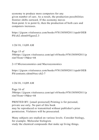 economy to produce more computers for any
given number of cars. As a result, the production possibilities
frontier shifts outward. If the economy moves
from point A to point G, then the production of both cars and
computers increases.
https://jigsaw.vitalsource.com/books/9781305892811/epub/OEB
PS/ch2.xhtml#figure2.3
1/26/18, 11(09 AM
Page 15 of
50https://jigsaw.vitalsource.com/api/v0/books/9781305892811/p
rint?from=19&to=44
2-1f Microeconomics and Macroeconomics
https://jigsaw.vitalsource.com/books/9781305892811/epub/OEB
PS/contents.xhtml#toc-ch2-7
1/26/18, 11(09 AM
Page 16 of
50https://jigsaw.vitalsource.com/api/v0/books/9781305892811/p
rint?from=19&to=44
PRINTED BY: [email protected] Printing is for personal,
private use only. No part of this book
may be reproduced or transmitted without publisher's prior
permission. Violators will be prosecuted.
Many subjects are studied on various levels. Consider biology,
for example. Molecular biologists
study the chemical compounds that make up living things.
 