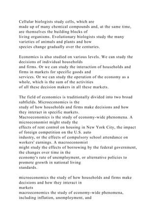 Cellular biologists study cells, which are
made up of many chemical compounds and, at the same time,
are themselves the building blocks of
living organisms. Evolutionary biologists study the many
varieties of animals and plants and how
species change gradually over the centuries.
Economics is also studied on various levels. We can study the
decisions of individual households
and firms. Or we can study the interaction of households and
firms in markets for specific goods and
services. Or we can study the operation of the economy as a
whole, which is the sum of the activities
of all these decision makers in all these markets.
The field of economics is traditionally divided into two broad
subfields. Microeconomics is the
study of how households and firms make decisions and how
they interact in specific markets.
Macroeconomics is the study of economy-wide phenomena. A
microeconomist might study the
effects of rent control on housing in New York City, the impact
of foreign competition on the U.S. auto
industry, or the effects of compulsory school attendance on
workers' earnings. A macroeconomist
might study the effects of borrowing by the federal government,
the changes over time in the
economy's rate of unemployment, or alternative policies to
promote growth in national living
standards.
microeconomics the study of how households and firms make
decisions and how they interact in
markets
macroeconomics the study of economy-wide phenomena,
including inflation, unemployment, and
 