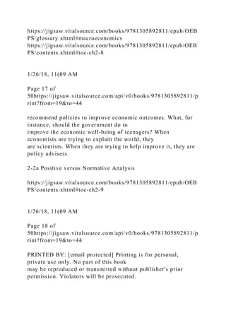 https://jigsaw.vitalsource.com/books/9781305892811/epub/OEB
PS/glossary.xhtml#macroeconomics
https://jigsaw.vitalsource.com/books/9781305892811/epub/OEB
PS/contents.xhtml#toc-ch2-8
1/26/18, 11(09 AM
Page 17 of
50https://jigsaw.vitalsource.com/api/v0/books/9781305892811/p
rint?from=19&to=44
recommend policies to improve economic outcomes. What, for
instance, should the government do to
improve the economic well-being of teenagers? When
economists are trying to explain the world, they
are scientists. When they are trying to help improve it, they are
policy advisers.
2-2a Positive versus Normative Analysis
https://jigsaw.vitalsource.com/books/9781305892811/epub/OEB
PS/contents.xhtml#toc-ch2-9
1/26/18, 11(09 AM
Page 18 of
50https://jigsaw.vitalsource.com/api/v0/books/9781305892811/p
rint?from=19&to=44
PRINTED BY: [email protected] Printing is for personal,
private use only. No part of this book
may be reproduced or transmitted without publisher's prior
permission. Violators will be prosecuted.
 