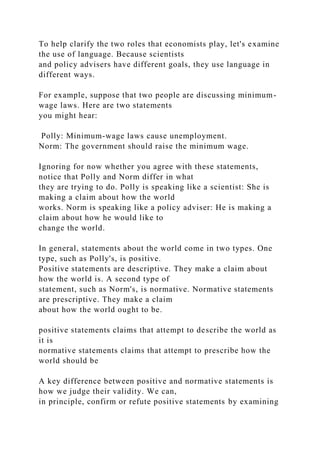 To help clarify the two roles that economists play, let's examine
the use of language. Because scientists
and policy advisers have different goals, they use language in
different ways.
For example, suppose that two people are discussing minimum-
wage laws. Here are two statements
you might hear:
Polly: Minimum-wage laws cause unemployment.
Norm: The government should raise the minimum wage.
Ignoring for now whether you agree with these statements,
notice that Polly and Norm differ in what
they are trying to do. Polly is speaking like a scientist: She is
making a claim about how the world
works. Norm is speaking like a policy adviser: He is making a
claim about how he would like to
change the world.
In general, statements about the world come in two types. One
type, such as Polly's, is positive.
Positive statements are descriptive. They make a claim about
how the world is. A second type of
statement, such as Norm's, is normative. Normative statements
are prescriptive. They make a claim
about how the world ought to be.
positive statements claims that attempt to describe the world as
it is
normative statements claims that attempt to prescribe how the
world should be
A key difference between positive and normative statements is
how we judge their validity. We can,
in principle, confirm or refute positive statements by examining
 